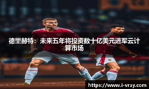 德里赫特：未来五年将投资数十亿美元进军云计算市场
